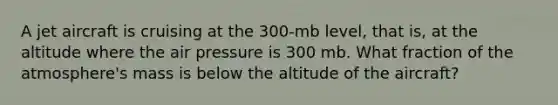 A jet aircraft is cruising at the 300-mb level, that is, at the altitude where the air pressure is 300 mb. What fraction of the atmosphere's mass is below the altitude of the aircraft?