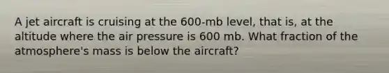 A jet aircraft is cruising at the 600-mb level, that is, at the altitude where the air pressure is 600 mb. What fraction of the atmosphere's mass is below the aircraft?