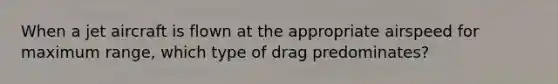 When a jet aircraft is flown at the appropriate airspeed for maximum range, which type of drag predominates?