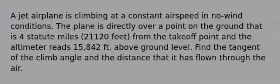 A jet airplane is climbing at a constant airspeed in no-wind conditions. The plane is directly over a point on the ground that is 4 statute miles (21120 feet) from the takeoff point and the altimeter reads 15,842 ft. above ground level. Find the tangent of the climb angle and the distance that it has flown through the air.