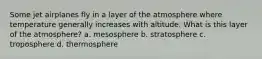 Some jet airplanes fly in a layer of the atmosphere where temperature generally increases with altitude. What is this layer of the atmosphere? a. mesosphere b. stratosphere c. troposphere d. thermosphere
