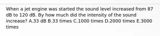 When a jet engine was started the sound level increased from 87 dB to 120 dB. By how much did the intensity of the sound increase? A.33 dB B.33 times C.1000 times D.2000 times E.3000 times