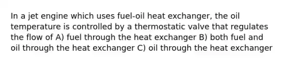 In a jet engine which uses fuel-oil heat exchanger, the oil temperature is controlled by a thermostatic valve that regulates the flow of A) fuel through the heat exchanger B) both fuel and oil through the heat exchanger C) oil through the heat exchanger