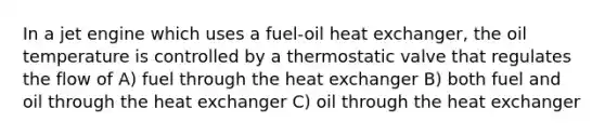 In a jet engine which uses a fuel-oil heat exchanger, the oil temperature is controlled by a thermostatic valve that regulates the flow of A) fuel through the heat exchanger B) both fuel and oil through the heat exchanger C) oil through the heat exchanger