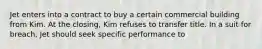 Jet enters into a contract to buy a certain commercial building from Kim. At the closing, Kim refuses to transfer title. In a suit for breach, Jet should seek specific performance to