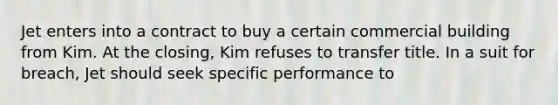 Jet enters into a contract to buy a certain commercial building from Kim. At the closing, Kim refuses to transfer title. In a suit for breach, Jet should seek specific performance to