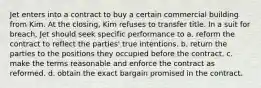 Jet enters into a contract to buy a certain commercial building from Kim. At the closing, Kim refuses to transfer title. In a suit for breach, Jet should seek specific performance to a. reform the contract to reflect the parties' true intentions. b. return the parties to the positions they occupied before the contract. c. make the terms reasonable and enforce the contract as reformed. d. obtain the exact bargain promised in the contract.