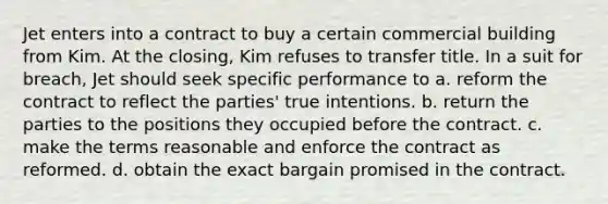 Jet enters into a contract to buy a certain commercial building from Kim. At the closing, Kim refuses to transfer title. In a suit for breach, Jet should seek specific performance to a. reform the contract to reflect the parties' true intentions. b. return the parties to the positions they occupied before the contract. c. make the terms reasonable and enforce the contract as reformed. d. obtain the exact bargain promised in the contract.