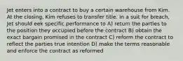 Jet enters into a contract to buy a certain warehouse from Kim. At the closing, Kim refuses to transfer title. In a suit for breach, Jet should eek specific performance to A) return the parties to the position they occupied before the contract B) obtain the exact bargain promised in the contract C) reform the contract to reflect the parties true intention D) make the terms reasonable and enforce the contract as reformed