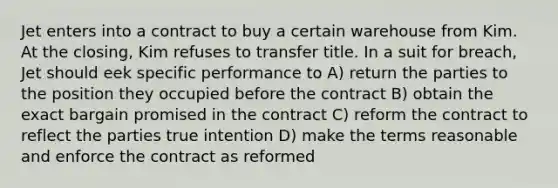 Jet enters into a contract to buy a certain warehouse from Kim. At the closing, Kim refuses to transfer title. In a suit for breach, Jet should eek specific performance to A) return the parties to the position they occupied before the contract B) obtain the exact bargain promised in the contract C) reform the contract to reflect the parties true intention D) make the terms reasonable and enforce the contract as reformed