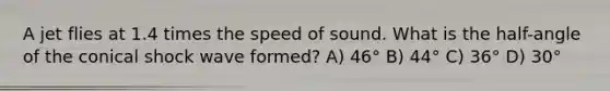 A jet flies at 1.4 times the speed of sound. What is the half-angle of the conical <a href='https://www.questionai.com/knowledge/kxMM1wtrPy-shock-wave' class='anchor-knowledge'>shock wave</a> formed? A) 46° B) 44° C) 36° D) 30°