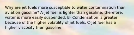 Why are jet fuels more susceptible to water contamination than aviation gasoline? A-Jet fuel is lighter than gasoline; therefore, water is more easily suspended. B- Condensation is greater because of the higher volatility of jet fuels. C-Jet fuel has a higher viscosity than gasoline.