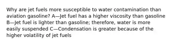 Why are jet fuels more susceptible to water contamination than aviation gasoline? A—Jet fuel has a higher viscosity than gasoline B—Jet fuel is lighter than gasoline; therefore, water is more easily suspended C—Condensation is greater because of the higher volatility of jet fuels