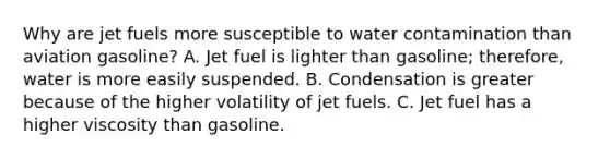 Why are jet fuels more susceptible to water contamination than aviation gasoline? A. Jet fuel is lighter than gasoline; therefore, water is more easily suspended. B. Condensation is greater because of the higher volatility of jet fuels. C. Jet fuel has a higher viscosity than gasoline.