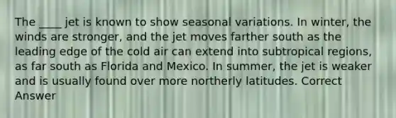 The ____ jet is known to show seasonal variations. In winter, the winds are stronger, and the jet moves farther south as the leading edge of the cold air can extend into subtropical regions, as far south as Florida and Mexico. In summer, the jet is weaker and is usually found over more northerly latitudes. Correct Answer