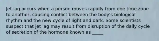 Jet lag occurs when a person moves rapidly from one time zone to another, causing conflict between the body's biological rhythm and the new cycle of light and dark. Some scientists suspect that jet lag may result from disruption of the daily cycle of secretion of the hormone known as _____