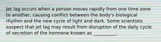 Jet lag occurs when a person moves rapidly from one time zone to another, causing conflict between the body's biological rhythm and the new cycle of light and dark. Some scientists suspect that jet lag may result from disruption of the daily cycle of secretion of the hormone known as __________.