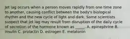 Jet lag occurs when a person moves rapidly from one time zone to another, causing conflict between the body's biological rhythm and the new cycle of light and dark. Some scientists suspect that jet lag may result from disruption of the daily cycle of secretion of the hormone known as _____. A. epinephrine B. insulin C. prolactin D. estrogen E. melatonin