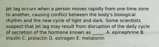 Jet lag occurs when a person moves rapidly from one time zone to another, causing conflict between the body's biological rhythm and the new cycle of light and dark. Some scientists suspect that jet lag may result from disruption of the daily cycle of secretion of the hormone known as _____. A. epinephrine B. insulin C. prolactin D. estrogen E. melatonin