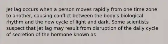 Jet lag occurs when a person moves rapidly from one time zone to another, causing conflict between the body's biological rhythm and the new cycle of light and dark. Some scientists suspect that jet lag may result from disruption of the daily cycle of secretion of the hormone known as