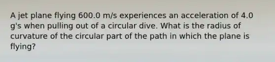 A jet plane flying 600.0 m/s experiences an acceleration of 4.0 g's when pulling out of a circular dive. What is the radius of curvature of the circular part of the path in which the plane is flying?