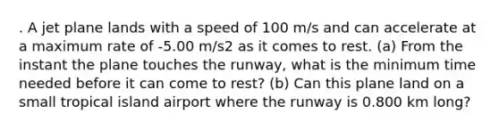 . A jet plane lands with a speed of 100 m/s and can accelerate at a maximum rate of -5.00 m/s2 as it comes to rest. (a) From the instant the plane touches the runway, what is the minimum time needed before it can come to rest? (b) Can this plane land on a small tropical island airport where the runway is 0.800 km long?