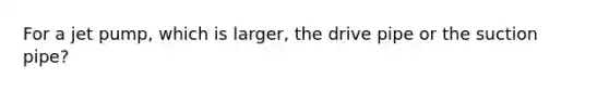 For a jet pump, which is larger, the drive pipe or the suction pipe?