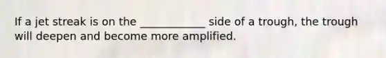 If a jet streak is on the ____________ side of a trough, the trough will deepen and become more amplified.