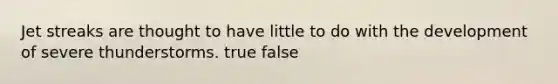 Jet streaks are thought to have little to do with the development of severe thunderstorms. true false