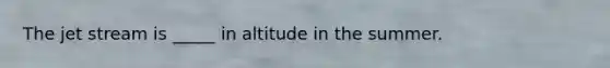 The jet stream is _____ in altitude in the summer.