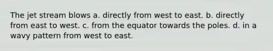 The jet stream blows a. directly from west to east. b. directly from east to west. c. from the equator towards the poles. d. in a wavy pattern from west to east.