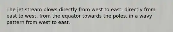The jet stream blows directly from west to east. directly from east to west. from the equator towards the poles. in a wavy pattern from west to east.