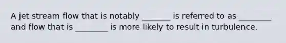 A jet stream flow that is notably _______ is referred to as ________ and flow that is ________ is more likely to result in turbulence.