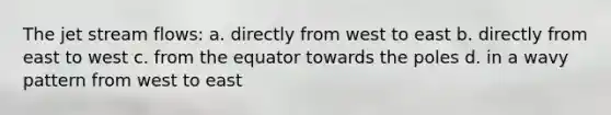 The jet stream flows: a. directly from west to east b. directly from east to west c. from the equator towards the poles d. in a wavy pattern from west to east