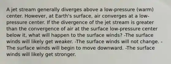 A jet stream generally diverges above a low-pressure (warm) center. However, at Earth's surface, air converges at a low-pressure center. If the divergence of the jet stream is <a href='https://www.questionai.com/knowledge/ktgHnBD4o3-greater-than' class='anchor-knowledge'>greater than</a> the convergence of air at the surface low-pressure center below it, what will happen to the surface winds? -The surface winds will likely get weaker. -The surface winds will not change. -The surface winds will begin to move downward. -The surface winds will likely get stronger.