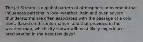 The Jet Stream is a global pattern of atmospheric movement that influences patterns in local weather. Rain and even severe thunderstorms are often associated with the passage of a cold front. Based on this information, and that provided in the weather map, which city shown will most likely experience precipitation in the next few days?