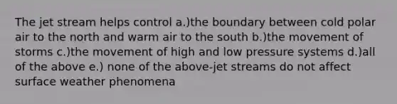 The jet stream helps control a.)the boundary between cold polar air to the north and warm air to the south b.)the movement of storms c.)the movement of high and low pressure systems d.)all of the above e.) none of the above-jet streams do not affect surface weather phenomena