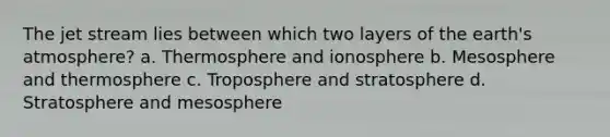 The jet stream lies between which two layers of the earth's atmosphere? a. Thermosphere and ionosphere b. Mesosphere and thermosphere c. Troposphere and stratosphere d. Stratosphere and mesosphere