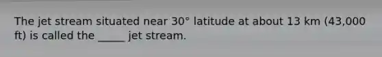 The jet stream situated near 30° latitude at about 13 km (43,000 ft) is called the _____ jet stream.