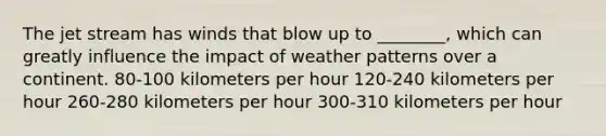 The jet stream has winds that blow up to ________, which can greatly influence the impact of weather patterns over a continent. 80-100 kilometers per hour 120-240 kilometers per hour 260-280 kilometers per hour 300-310 kilometers per hour