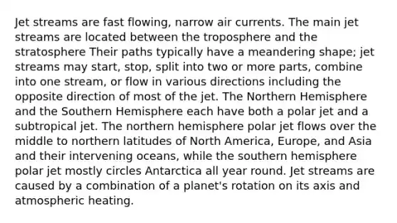 Jet streams are fast flowing, narrow air currents. The main jet streams are located between the troposphere and the stratosphere Their paths typically have a meandering shape; jet streams may start, stop, split into two or more parts, combine into one stream, or flow in various directions including the opposite direction of most of the jet. The Northern Hemisphere and the Southern Hemisphere each have both a polar jet and a subtropical jet. The northern hemisphere polar jet flows over the middle to northern latitudes of North America, Europe, and Asia and their intervening oceans, while the southern hemisphere polar jet mostly circles Antarctica all year round. Jet streams are caused by a combination of a planet's rotation on its axis and atmospheric heating.