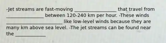 -Jet streams are fast-moving __________________ that travel from ________________ between 120-240 km per hour. -These winds ________________________ like low-level winds because they are many km above sea level. -The jet streams can be found near the _____________