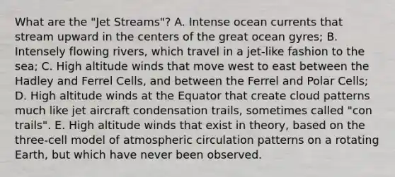 What are the "Jet Streams"? A. Intense ocean currents that stream upward in the centers of the great ocean gyres; B. Intensely flowing rivers, which travel in a jet-like fashion to the sea; C. High altitude winds that move west to east between the Hadley and Ferrel Cells, and between the Ferrel and Polar Cells; D. High altitude winds at the Equator that create cloud patterns much like jet aircraft condensation trails, sometimes called "con trails". E. High altitude winds that exist in theory, based on the three-cell model of atmospheric circulation patterns on a rotating Earth, but which have never been observed.