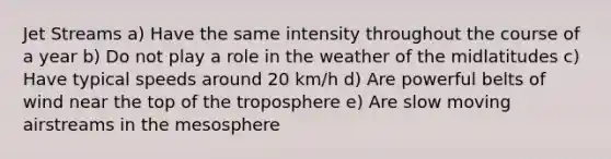 Jet Streams a) Have the same intensity throughout the course of a year b) Do not play a role in the weather of the midlatitudes c) Have typical speeds around 20 km/h d) Are powerful belts of wind near the top of the troposphere e) Are slow moving airstreams in the mesosphere