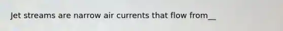 Jet streams are narrow air currents that flow from__