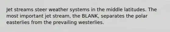 Jet streams steer weather systems in the middle latitudes. The most important jet stream, the BLANK, separates the polar easterlies from the prevailing westerlies.