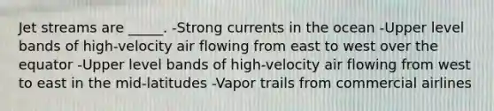 Jet streams are _____. -Strong currents in the ocean -Upper level bands of high-velocity air flowing from east to west over the equator -Upper level bands of high-velocity air flowing from west to east in the mid-latitudes -Vapor trails from commercial airlines