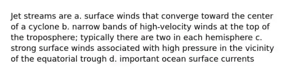 Jet streams are a. surface winds that converge toward the center of a cyclone b. narrow bands of high-velocity winds at the top of the troposphere; typically there are two in each hemisphere c. strong surface winds associated with high pressure in the vicinity of the equatorial trough d. important ocean surface currents