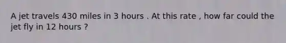 A jet travels 430 miles in 3 hours . At this rate , how far could the jet fly in 12 hours ?