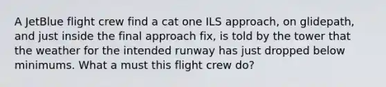 A JetBlue flight crew find a cat one ILS approach, on glidepath, and just inside the final approach fix, is told by the tower that the weather for the intended runway has just dropped below minimums. What a must this flight crew do?